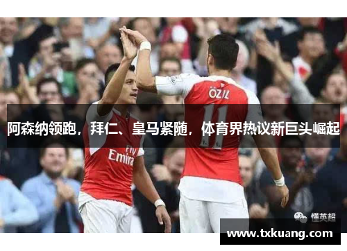 阿森纳领跑，拜仁、皇马紧随，体育界热议新巨头崛起